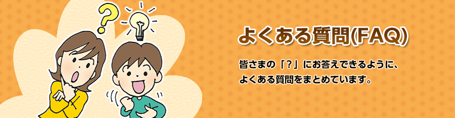 よくある質問（FAQ）皆さまの「？」にお応えできるように、よくある質問をまとめています。